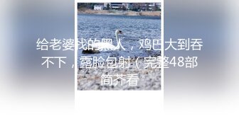 给老婆找的黑人，鸡巴大到吞不下，露脸包射（完整48部简芥看