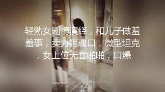 轻熟女剧情演绎，和儿子做羞羞事，卖力销魂口，微型坦克，女上位无套啪啪，口爆