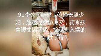  91李公子新秀上位操长腿少妇，翘起屁股舔屌交，骑乘扶着腰抽插猛操，抬腿侧入操的少妇肚子疼