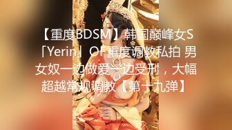 【重度BDSM】韩国巅峰女S「Yerin」OF重度调教私拍 男女奴一边做爱一边受刑，大幅超越常规调教【第十九弹】