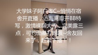 大学妹子阿白粤C~悄悄在宿舍开直播，近距离瓣开BB特写，激情裸聊大秀，完美露三点，可约面基打炮哦~舍友回来了，赶紧下播！！