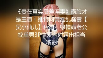 《贵在真实反差淫妻》露脸才是王道！推特网黄淫乱骚妻【吴小仙儿】私拍，绿帽癖老公找单男3P性爱内射露出相当精彩