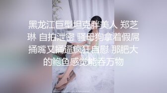 黑龙江巨型坦克胖美人 郑芝琳 自拍泄密 骚母狗拿着假屌捅嘴又捅逼疯狂自慰 那肥大的鲍鱼感觉能吞万物