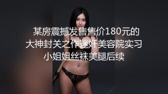   某房震撼发售售价180元的大神封关之作迷奸美容院实习小姐姐丝袜美腿后续