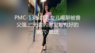 PMC-138-巨乳女儿喝醉被兽父强上.无套内射发育良好的嫩穴-斑斑