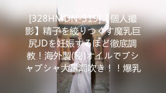 [328HMDN-319]【個人撮影】精子を絞りつくす魔乳巨尻JDを妊娠するほど徹底調教！海外製(秘)オイルでブシャブシャ大量潮吹き！！爆乳