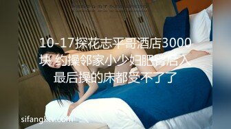 10-17探花志平哥酒店3000块 约操邻家小少妇肥臀后入最后操的床都受不了了