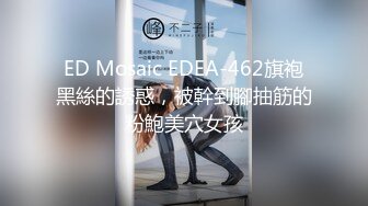 ED Mosaic EDEA-462旗袍黑絲的誘惑，被幹到腳抽筋的粉鮑美穴女孩