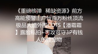 《重磅核弹✿稀缺资源》前方高能预警！广州百万粉丝顶流极品人造外围CDTS【潘霜霜】露脸私拍~可攻可守3P有钱人的性宠物