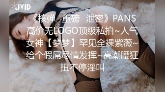 《核弹✅重磅✅泄密》PANS高价无LOGO顶级私拍~人气女神【梦梦】罕见全裸紫薇~给个假屌尽情发挥~高潮腰狂扭不停淫叫