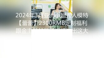 2024年3月亚洲小姐秀人模特【蕾蕾】2300RMB定制福利跟金主爸爸做爱视频流出这大屁股身材喷血！