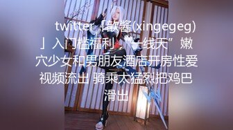 ❤️twitter「歆酱(xingegeg)」入门槛福利 “一线天”嫩穴少女和男朋友酒店开房性爱视频流出 骑乘太猛烈把鸡巴滑出