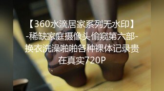 【360水滴居家系列无水印】-稀缺家庭摄像头偷窥第六部-换衣洗澡啪啪各种裸体记录贵在真实720P