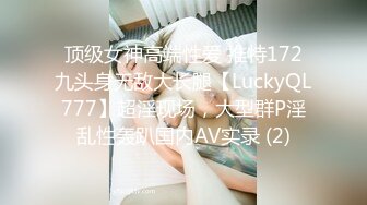 顶级女神高端性爱 推特172九头身无敌大长腿【LuckyQL777】超淫现场，大型群P淫乱性轰趴国内AV实录 (2)