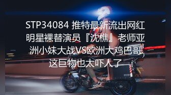 STP34084 推特最新流出网红明星裸替演员『沈樵』老师亚洲小妹大战VS欧洲大鸡巴哥这巨物也太吓人了