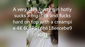 A very sexy busty girl hotly sucks a big dick and fucks hard on top with a creampie 4K 60FPS (ph618eecebe9ab1)