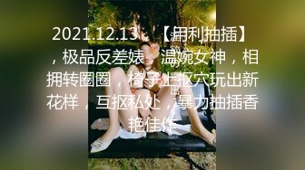 2021.12.13，【用利抽插】，极品反差婊，温婉女神，相拥转圈圈，椅子上抠穴玩出新花样，互抠私处，暴力抽插香艳佳作