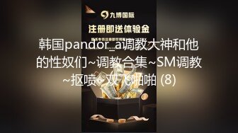 韩国pandor_a调教大神和他的性奴们~调教合集~SM调教~抠喷~双飞啪啪 (8)