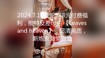 2024.7.18最新388元付费福利，推特反差母狗 【Leaves and heaven】，超清画质，新炮友激情做爱