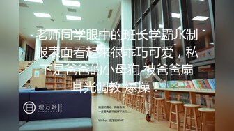 老师同学眼中的班长学霸JK制服表面看起来很乖巧可爱，私下是爸爸的小母狗 被爸爸扇耳光调教 爆操！