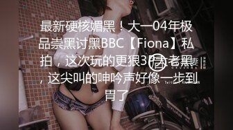 最新硬核媚黑！大一04年极品崇黑讨黑BBC【Fiona】私拍，这次玩的更狠3P大老黑，这尖叫的呻吟声好像一步到胃了