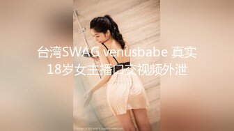 台湾SWAG venusbabe 真实18岁女主播口交视频外泄