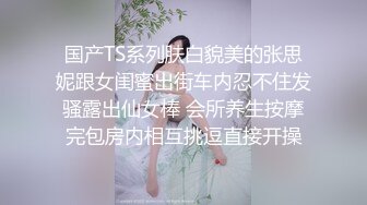 国产TS系列肤白貌美的张思妮跟女闺蜜出街车内忍不住发骚露出仙女棒 会所养生按摩完包房内相互挑逗直接开操