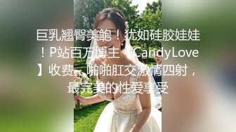 巨乳翘臀美鲍！犹如硅胶娃娃！P站百万博主【CandyLove】收费，啪啪肛交激情四射，最完美的性爱享受